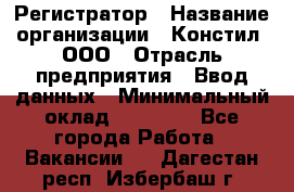 Регистратор › Название организации ­ Констил, ООО › Отрасль предприятия ­ Ввод данных › Минимальный оклад ­ 22 000 - Все города Работа » Вакансии   . Дагестан респ.,Избербаш г.